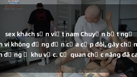 sex khách sạn việt nam Chuyện bất ngờ ở công viên: Hành vi không đứng đắn của cặp đôi, gây chấn động ở khu vực. Cơ quan chức năng đã can thiệp ngay lập tức.