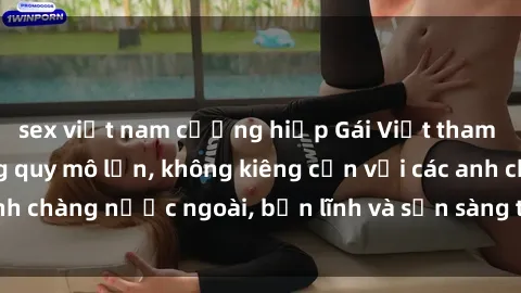 sex việt nam cưỡng hiếp Gái Việt tham gia buổi gangbang quy mô lớn, không kiêng cẩn với các anh chàng nước ngoài, bản lĩnh và sẵn sàng thể hiện tình dục.