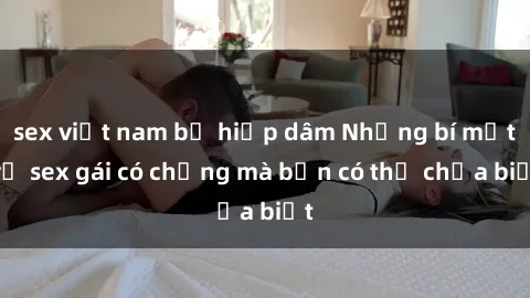 sex việt nam bị hiếp dâm Những bí mật về sex gái có chồng mà bạn có thể chưa biết