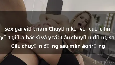 sex gái việt nam Chuyện kể về cuộc tình đầy nhiệt huyết giữa bác sĩ và y tá: Câu chuyện đằng sau màn áo trắng